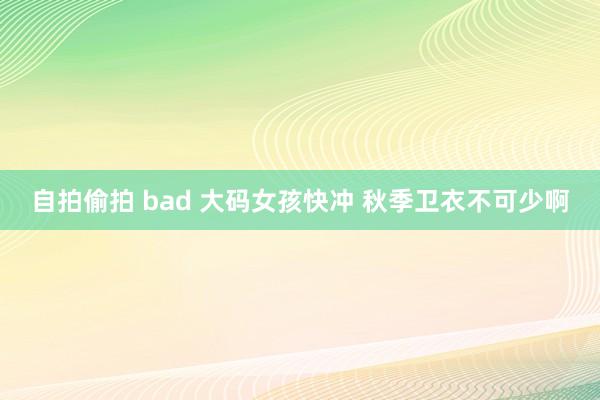 自拍偷拍 bad 大码女孩快冲 秋季卫衣不可少啊