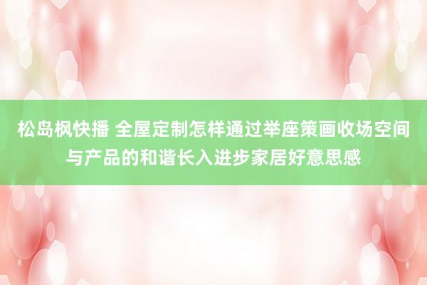 松岛枫快播 全屋定制怎样通过举座策画收场空间与产品的和谐长入进步家居好意思感