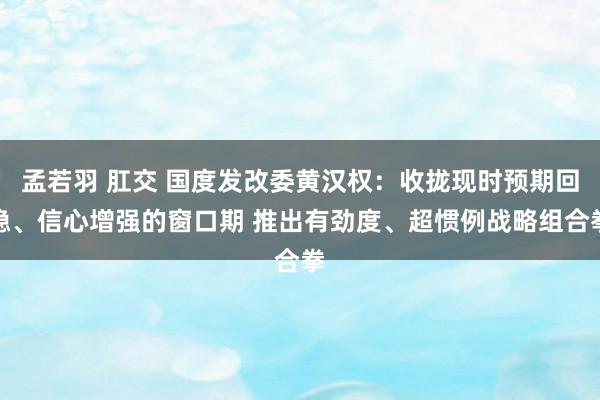 孟若羽 肛交 国度发改委黄汉权：收拢现时预期回稳、信心增强的窗口期 推出有劲度、超惯例战略组合拳