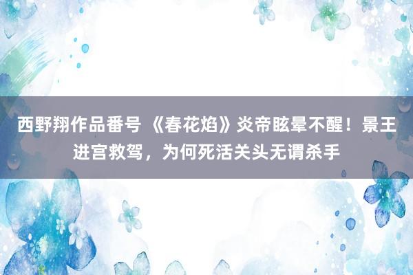 西野翔作品番号 《春花焰》炎帝眩晕不醒！景王进宫救驾，为何死活关头无谓杀手