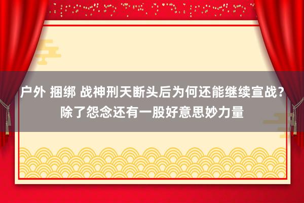 户外 捆绑 战神刑天断头后为何还能继续宣战？除了怨念还有一股好意思妙力量