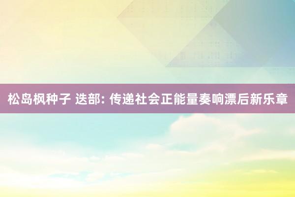 松岛枫种子 迭部: 传递社会正能量奏响漂后新乐章