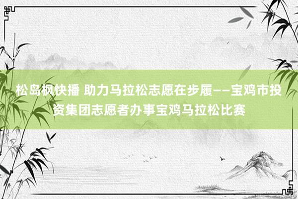 松岛枫快播 助力马拉松志愿在步履——宝鸡市投资集团志愿者办事宝鸡马拉松比赛