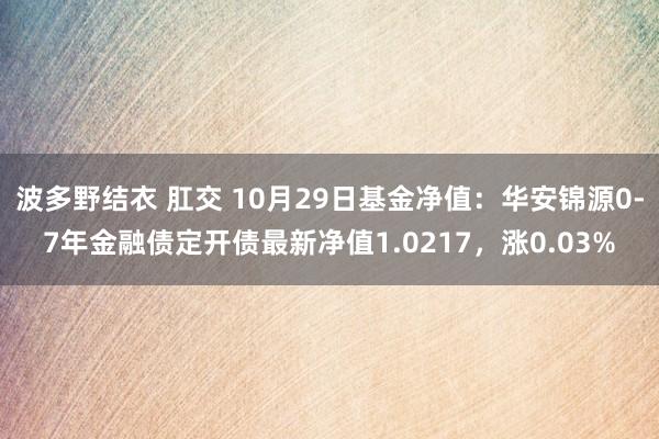 波多野结衣 肛交 10月29日基金净值：华安锦源0-7年金融债定开债最新净值1.0217，涨0.03%