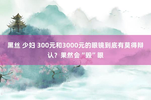 黑丝 少妇 300元和3000元的眼镜到底有莫得辩认？果然会“毁”眼