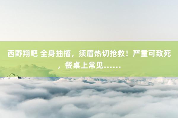 西野翔吧 全身抽搐，须眉热切抢救！严重可致死，餐桌上常见……