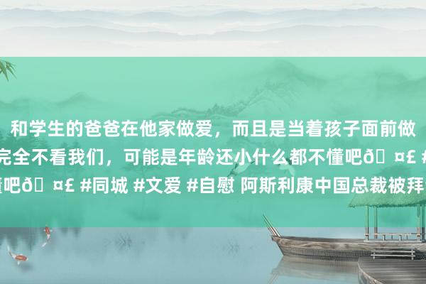 和学生的爸爸在他家做爱，而且是当着孩子面前做爱，太刺激了，孩子完全不看我们，可能是年龄还小什么都不懂吧🤣 #同城 #文爱 #自慰 阿斯利康中国总裁被拜谒？中方回复