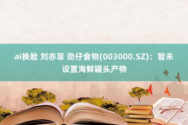 ai换脸 刘亦菲 劲仔食物(003000.SZ)：暂未设置海鲜罐头产物