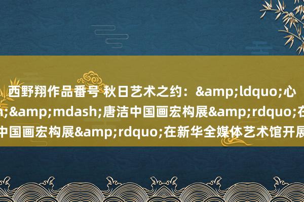 西野翔作品番号 秋日艺术之约：&ldquo;心若莲花&mdash;&mdash;唐洁中国画宏构展&rdquo;在新华全媒体艺术馆开展