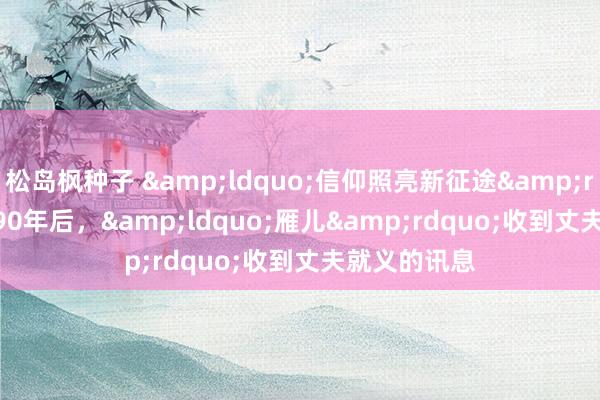 松岛枫种子 &ldquo;信仰照亮新征途&rdquo;㉖ | 90年后，&ldquo;雁儿&rdquo;收到丈夫就义的讯息