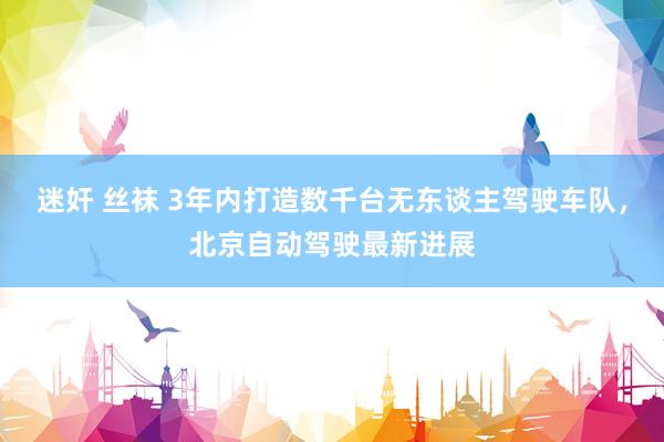 迷奸 丝袜 3年内打造数千台无东谈主驾驶车队，北京自动驾驶最新进展