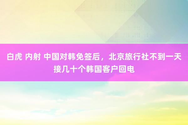 白虎 内射 中国对韩免签后，北京旅行社不到一天接几十个韩国客户回电