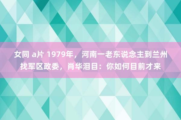 女同 a片 1979年，河南一老东说念主到兰州找军区政委，肖华泪目：你如何目前才来