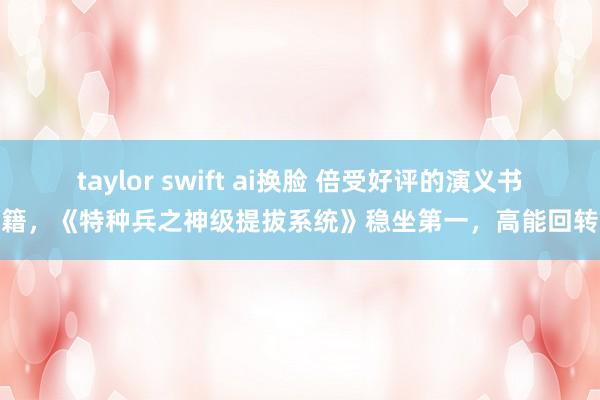 taylor swift ai换脸 倍受好评的演义书籍，《特种兵之神级提拔系统》稳坐第一，高能回转