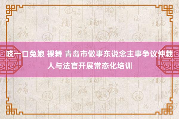 咬一口兔娘 裸舞 青岛市做事东说念主事争议仲裁人与法官开展常态化培训