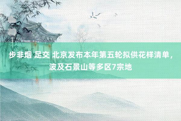 步非烟 足交 北京发布本年第五轮拟供花样清单，波及石景山等多区7宗地