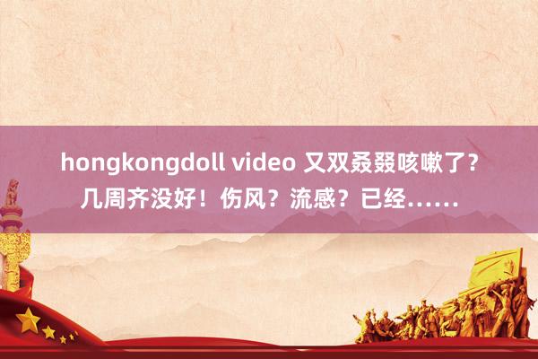 hongkongdoll video 又双叒叕咳嗽了？几周齐没好！伤风？流感？已经……