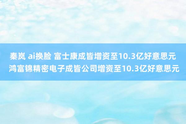 秦岚 ai换脸 富士康成皆增资至10.3亿好意思元 鸿富锦精密电子成皆公司增资至10.3亿好意思元