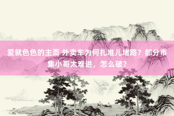 爱就色色的主页 外卖车为何扎堆儿堵路？部分市集小哥太难进，怎么破？