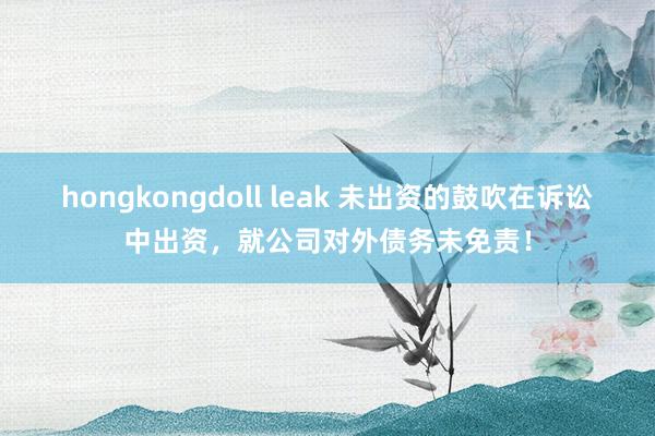 hongkongdoll leak 未出资的鼓吹在诉讼中出资，就公司对外债务未免责！