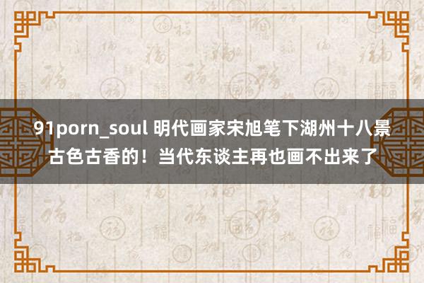 91porn_soul 明代画家宋旭笔下湖州十八景古色古香的！当代东谈主再也画不出来了