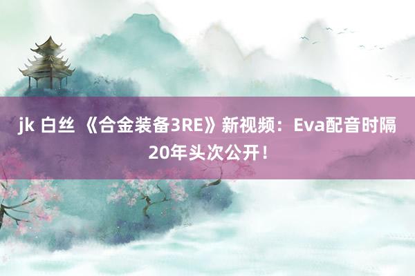 jk 白丝 《合金装备3RE》新视频：Eva配音时隔20年头次公开！