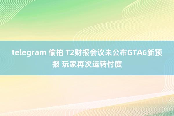 telegram 偷拍 T2财报会议未公布GTA6新预报 玩家再次运转忖度