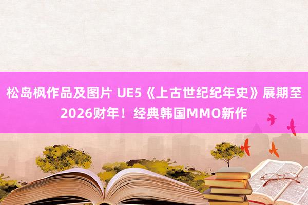 松岛枫作品及图片 UE5《上古世纪纪年史》展期至2026财年！经典韩国MMO新作