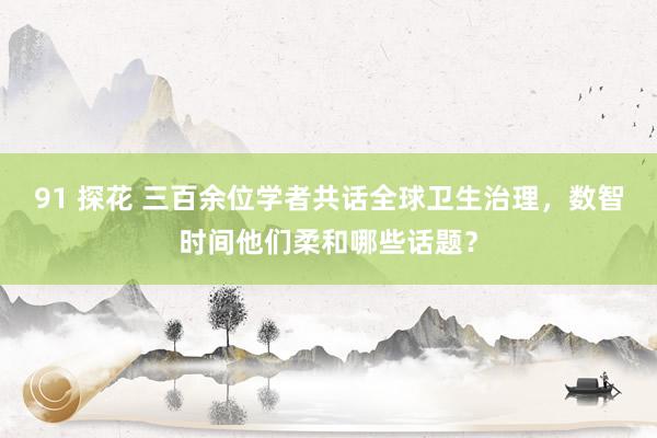 91 探花 三百余位学者共话全球卫生治理，数智时间他们柔和哪些话题？