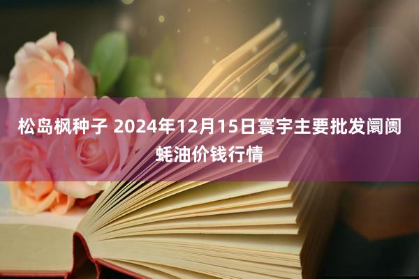 松岛枫种子 2024年12月15日寰宇主要批发阛阓蚝油价钱行情