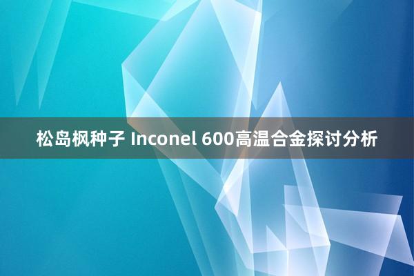 松岛枫种子 Inconel 600高温合金探讨分析