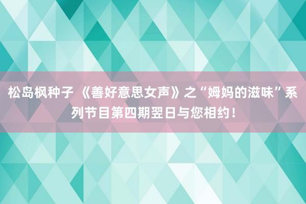 松岛枫种子 《善好意思女声》之“姆妈的滋味”系列节目第四期翌日与您相约！