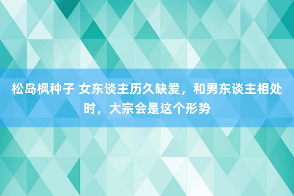 松岛枫种子 女东谈主历久缺爱，和男东谈主相处时，大宗会是这个形势