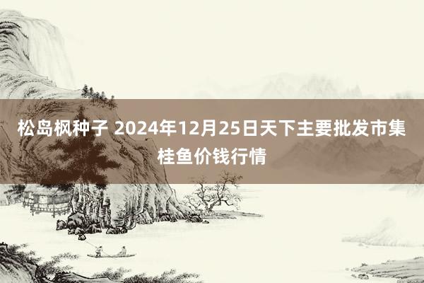 松岛枫种子 2024年12月25日天下主要批发市集桂鱼价钱行情