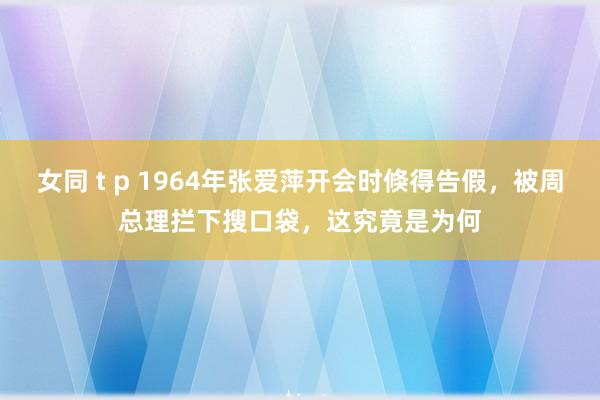 女同 t p 1964年张爱萍开会时倏得告假，被周总理拦下搜口袋，这究竟是为何