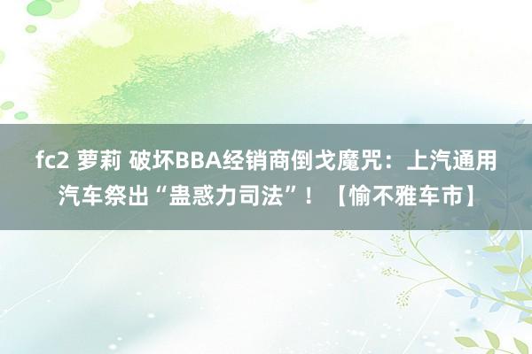 fc2 萝莉 破坏BBA经销商倒戈魔咒：上汽通用汽车祭出“蛊惑力司法”！【愉不雅车市】