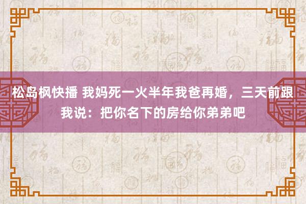 松岛枫快播 我妈死一火半年我爸再婚，三天前跟我说：把你名下的房给你弟弟吧