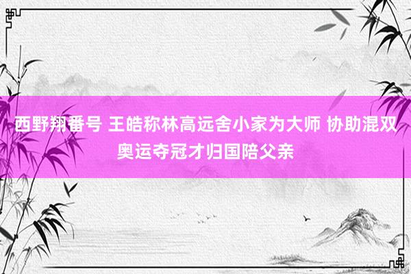 西野翔番号 王皓称林高远舍小家为大师 协助混双奥运夺冠才归国陪父亲