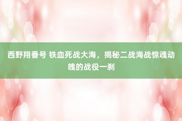 西野翔番号 铁血死战大海，揭秘二战海战惊魂动魄的战役一刹