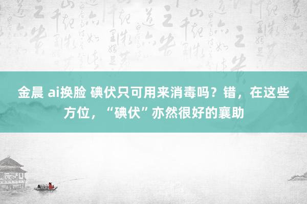 金晨 ai换脸 碘伏只可用来消毒吗？错，在这些方位，“碘伏”亦然很好的襄助