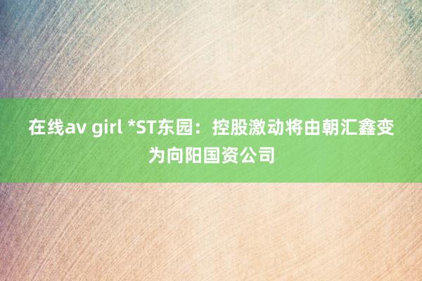 在线av girl *ST东园：控股激动将由朝汇鑫变为向阳国资公司