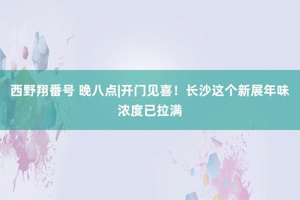 西野翔番号 晚八点|开门见喜！长沙这个新展年味浓度已拉满