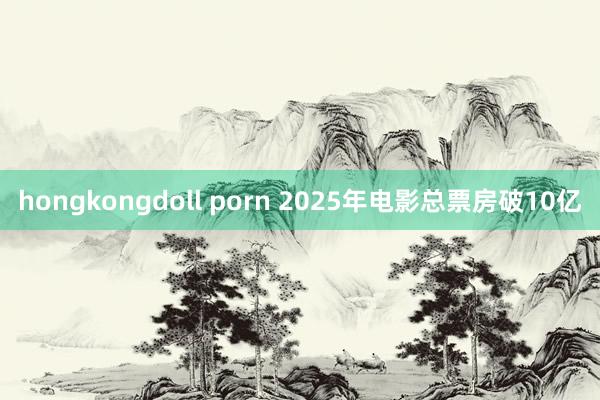 hongkongdoll porn 2025年电影总票房破10亿