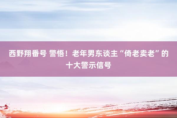 西野翔番号 警悟！老年男东谈主“倚老卖老”的十大警示信号