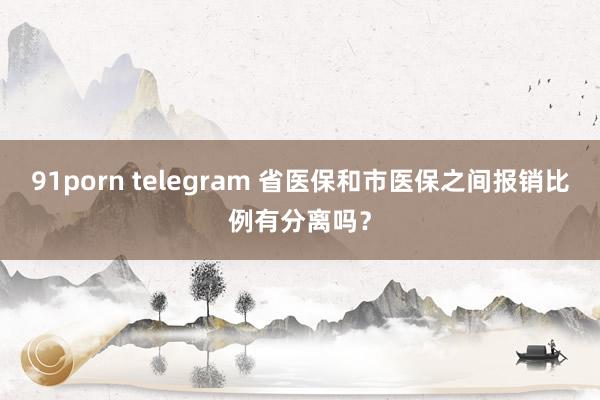 91porn telegram 省医保和市医保之间报销比例有分离吗？