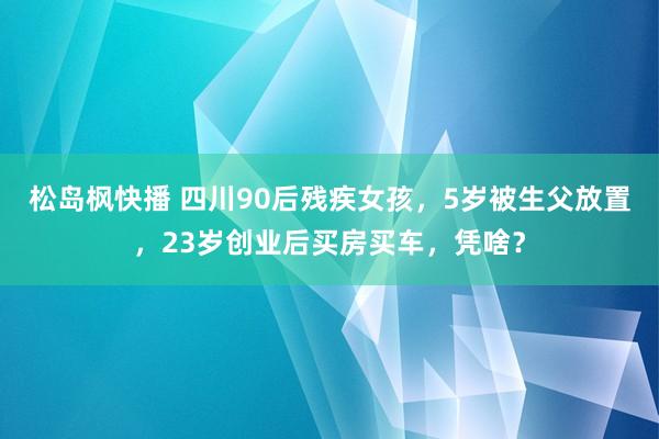 松岛枫快播 四川90后残疾女孩，5岁被生父放置，23岁创业后买房买车，凭啥？