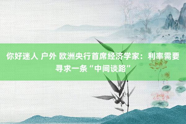 你好迷人 户外 欧洲央行首席经济学家：利率需要寻求一条“中间谈路”