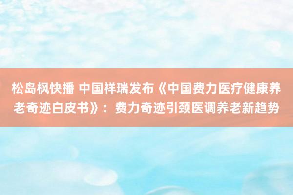 松岛枫快播 中国祥瑞发布《中国费力医疗健康养老奇迹白皮书》：费力奇迹引颈医调养老新趋势