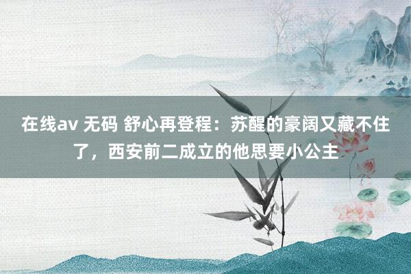 在线av 无码 舒心再登程：苏醒的豪阔又藏不住了，西安前二成立的他思要小公主