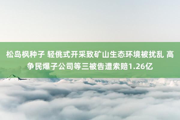 松岛枫种子 轻佻式开采致矿山生态环境被扰乱 高争民爆子公司等三被告遭索赔1.26亿